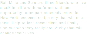 Rai, Milio and Selu are three friends who live stuck in a life with no future until an opportunity to be part of an adventure in New York becomes real, a city that will test them, help to lose themselves and finally find out who they really are. A city that will change their lives.