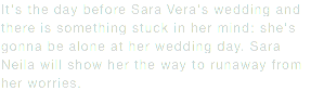 It's the day before Sara Vera's wedding and there is something stuck in her mind: she's gonna be alone at her wedding day. Sara Neila will show her the way to runaway from her worries.