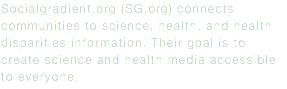 Socialgradient.org (SG.org) connects communities to science, health, and health disparities information. Their goal is to create science and health media accessible to everyone.